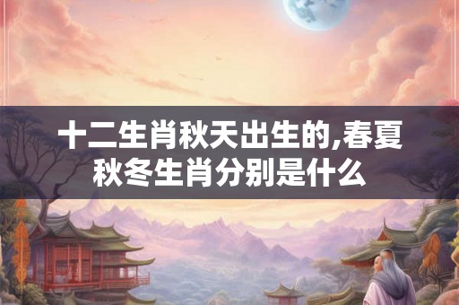 十二生肖秋天出生的,春夏秋冬生肖分别是什么