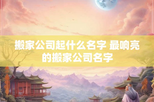 搬家公司起什么名字 最响亮的搬家公司名字 搬家公司起什么名字 最响亮的搬家公司名字