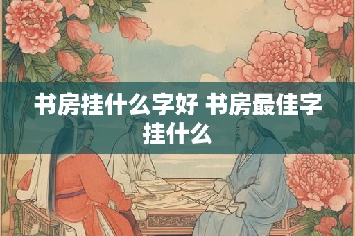 书房挂什么字好 书房最佳字挂什么 书房挂什么字好 书房最佳字挂什么