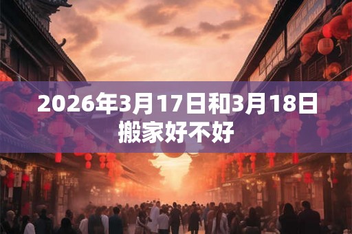 2026年3月17日和3月18日搬家好不好 2026年3月17日和3月18日搬家好不好