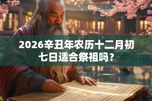 2026辛丑年农历十二月初七日适合祭祖吗？