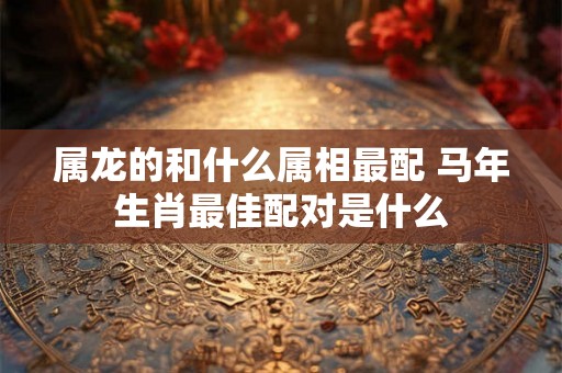 属龙的和什么属相最配 马年生肖最佳配对是什么