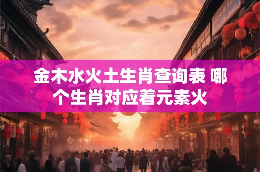 金木水火土生肖查询表 哪个生肖对应着元素火