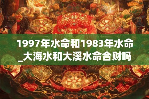 1997年水命和1983年水命_大海水和大溪水命合财吗 1997年水命和1983年水命_大海水和大溪水命合财吗