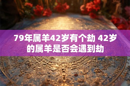 79年属羊42岁有个劫 42岁的属羊是否会遇到劫 79年属羊42岁有个劫 42岁的属羊是否会遇到劫