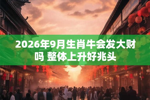2026年9月生肖牛会发大财吗 整体上升好兆头 2026年9月生肖牛会发大财吗 整体上升好兆头