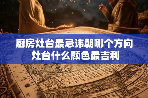 厨房灶台最忌讳朝哪个方向 灶台什么颜色最吉利 厨房灶台最忌讳朝哪个方向 灶台什么颜色最吉利
