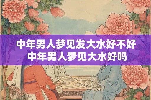 中年男人梦见发大水好不好 中年男人梦见大水好吗