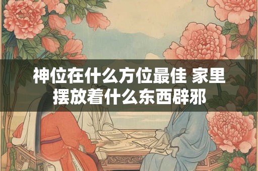 神位在什么方位最佳 家里摆放着什么东西辟邪 神位在什么方位最佳 家里摆放着什么东西辟邪