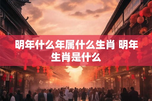 明年什么年属什么生肖 明年生肖是什么