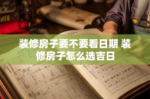 装修房子要不要看日期 装修房子怎么选吉日 装修房子要不要看日期 装修房子怎么选吉日