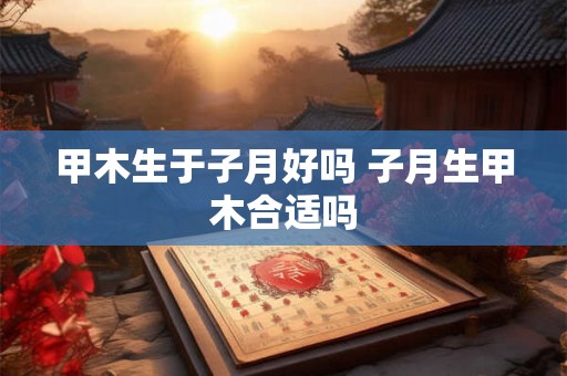 甲木生于子月好吗 子月生甲木合适吗