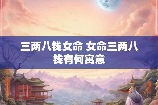 三两八钱女命 女命三两八钱有何寓意 三两八钱女命 女命三两八钱有何寓意