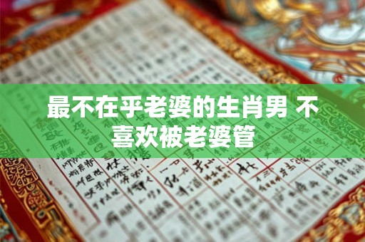 最不在乎老婆的生肖男 不喜欢被老婆管 最不在乎老婆的生肖男 不喜欢被老婆管