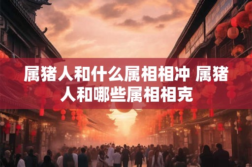 属猪人和什么属相相冲 属猪人和哪些属相相克