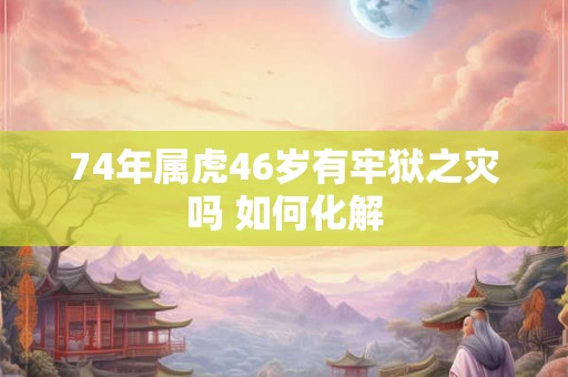 74年属虎46岁有牢狱之灾吗 如何化解