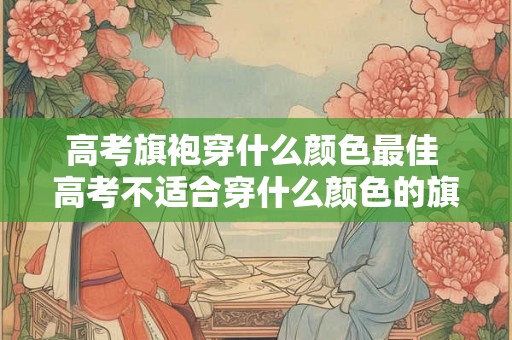 高考旗袍穿什么颜色最佳 高考不适合穿什么颜色的旗袍