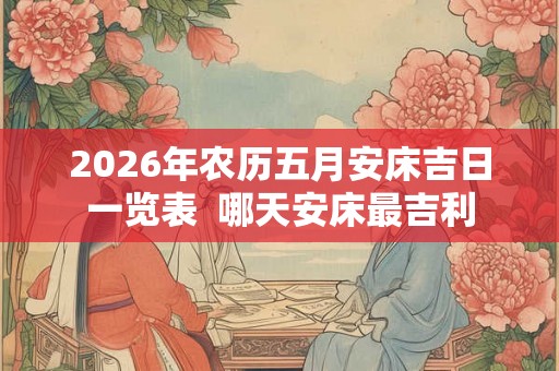 2026年农历五月安床吉日一览表 哪天安床最吉利 2026年农历五月安床吉日一览表 哪天安床最吉利