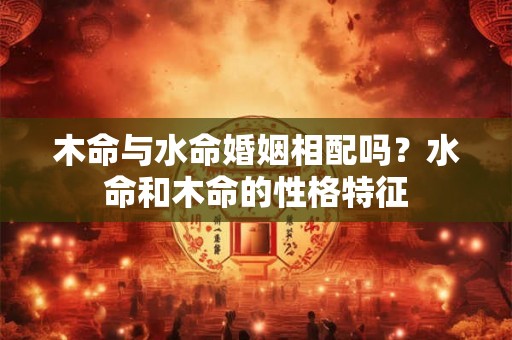木命与水命婚姻相配吗？水命和木命的性格特征