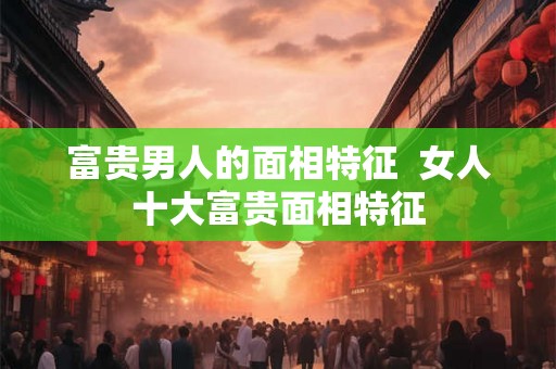 富贵男人的面相特征  女人十大富贵面相特征