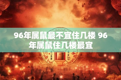 96年属鼠最不宜住几楼 96年属鼠住几楼最宜 96年属鼠最不宜住几楼 96年属鼠住几楼最宜
