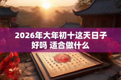 2026年大年初十这天日子好吗 适合做什么 2026年大年初十这天日子好吗 适合做什么