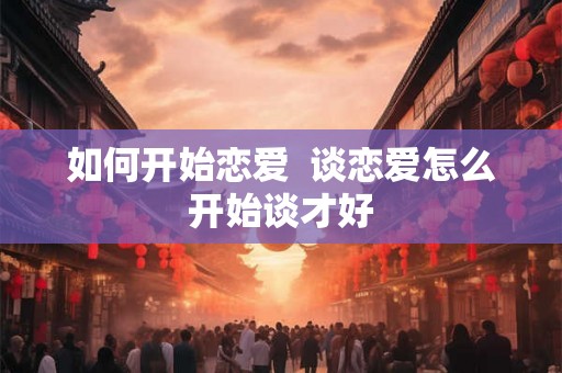 如何开始恋爱  谈恋爱怎么开始谈才好
