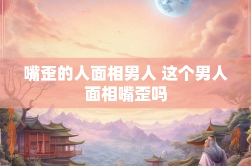 嘴歪的人面相男人 这个男人面相嘴歪吗