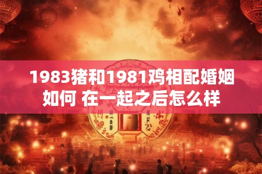 1983猪和1981鸡相配婚姻如何 在一起之后怎么样 1983猪和1981鸡相配婚姻如何 在一起之后怎么样