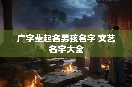 广字辈起名男孩名字 文艺名字大全 广字辈起名男孩名字 文艺名字大全