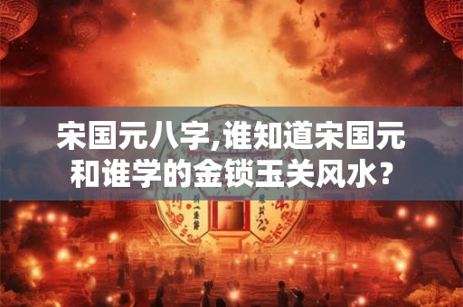 宋国元八字,谁知道宋国元和谁学的金锁玉关风水？