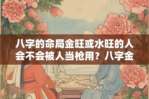 八字的命局金旺或水旺的人会不会被人当枪用？八字金旺代表什么含义？