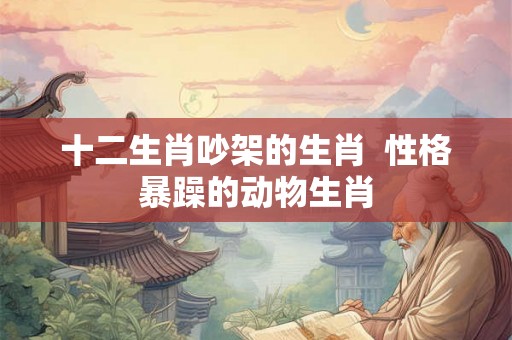 十二生肖吵架的生肖  性格暴躁的动物生肖