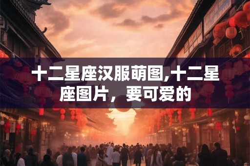 十二星座汉服萌图,十二星座图片，要可爱的