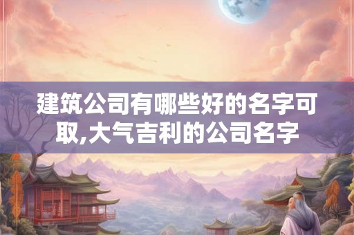 建筑公司有哪些好的名字可取,大气吉利的公司名字