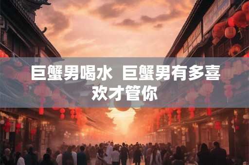 巨蟹男喝水  巨蟹男有多喜欢才管你