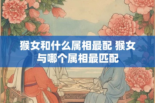 猴女和什么属相最配 猴女与哪个属相最匹配