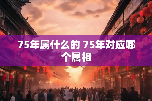 75年属什么的 75年对应哪个属相 75年属什么的 75年对应哪个属相