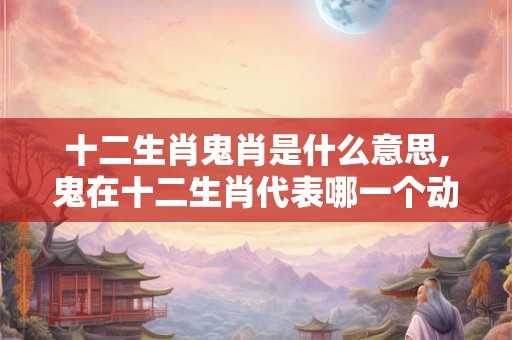 十二生肖鬼肖是什么意思,鬼在十二生肖代表哪一个动物？