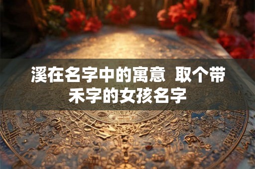 溪在名字中的寓意  取个带禾字的女孩名字