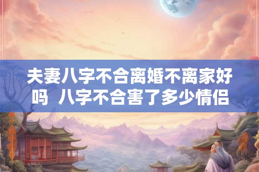 夫妻八字不合离婚不离家好吗 八字不合害了多少情侣 夫妻八字不合离婚不离家好吗 八字不合害了多少情侣