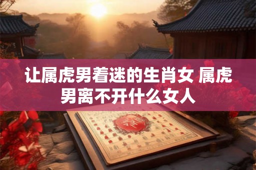 让属虎男着迷的生肖女 属虎男离不开什么女人 让属虎男着迷的生肖女 属虎男离不开什么女人