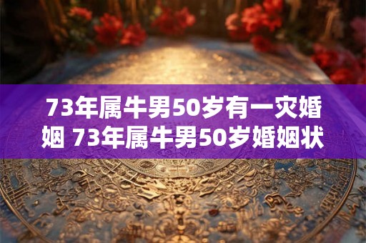 73年属牛男50岁有一灾婚姻 73年属牛男50岁婚姻状况