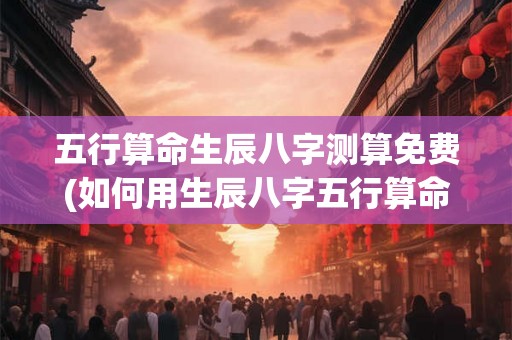 五行算命生辰八字测算免费(如何用生辰八字五行算命，免费测算自己的命运？)