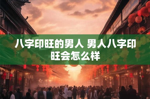 八字印旺的男人 男人八字印旺会怎么样 八字印旺的男人 男人八字印旺会怎么样