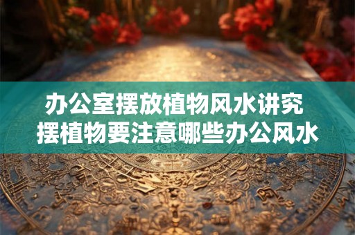 办公室摆放植物风水讲究 摆植物要注意哪些办公风水