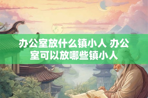办公室放什么镇小人 办公室可以放哪些镇小人 办公室放什么镇小人 办公室可以放哪些镇小人