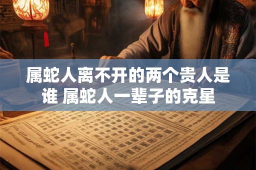 属蛇人离不开的两个贵人是谁 属蛇人一辈子的克星