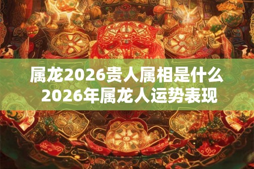 属龙2026贵人属相是什么 2026年属龙人运势表现