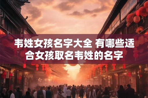 韦姓女孩名字大全 有哪些适合女孩取名韦姓的名字 韦姓女孩名字大全 有哪些适合女孩取名韦姓的名字